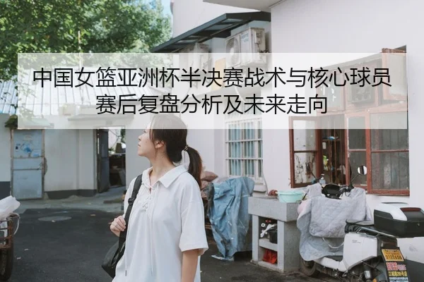 中国女篮亚洲杯半决赛战术与核心球员赛后复盘分析及未来走向