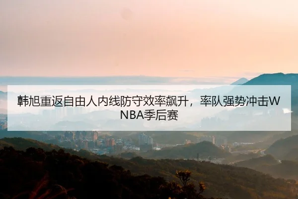 韩旭重返自由人内线防守效率飙升，率队强势冲击WNBA季后赛